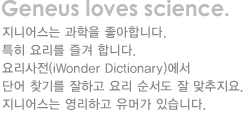 Geneus loves science. 지니어스는 과학을 좋아합니다.특히 요리를 즐겨 합니다.요리사전(iWonder Dictionary)에서 단어 찾기를 잘하고 요리 순서도 잘 맞추지요.지니어스는 영리하고 유머가 있습니다