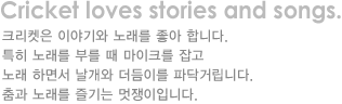 cricket loves stories and songs. 크라캣은 이야기와 노래를 좋아합니다.특히 노래를 부를때 마이크를 잡고 노래하면서 날개와 더듬이를 파닥거립니다.춤과 노래를 즐기는 멋쟁이입니다