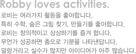 Robby loves activities.로비는 여러가지 활동을 좋아합니다.특히 수학,숨은 그림 찾기,만들기를 좋아합니다.로비는 창의적이고 상상하기를 즐겨 합니다.무언가 성공하면 춤으로 기분을 나타낸답니다.덜렁거리고 실수가 많지만 아이디어가 아주 많습니다.