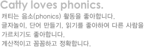 catty loves phonicw.캐티는 음소(phonics)활동을 좋아합니다.글자놀이,단어만들기,읽기를 좋아하며 다른 사람을 가르치기도 합니다.계산적이고 곰꼼하고 정확합니다.